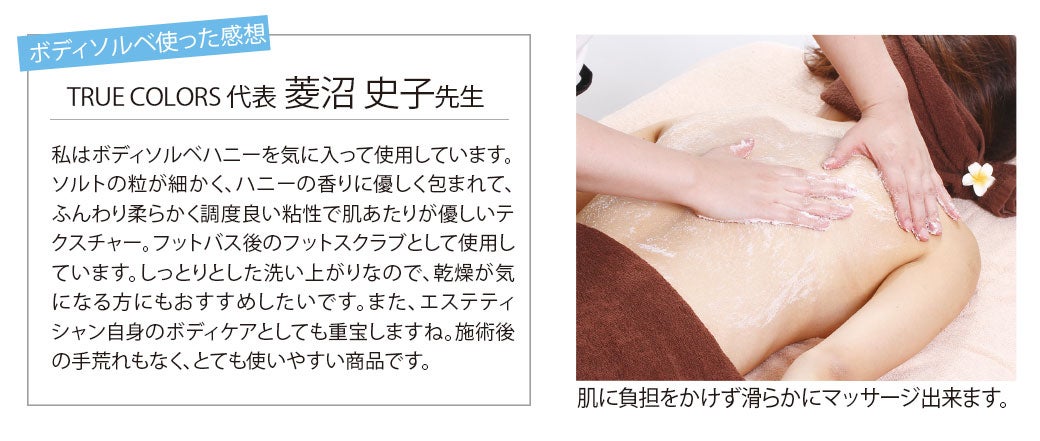 ボディソルベを使った感想：私はボディソルベハニーを気に入って使用しています。ソルトの粒が細かく、ハニーの香りに優しく包まれて、ふんわりちょうど良い粘性で肌あたりがやさしいテクスチャー。フットバス後のフットスクラブとして使用しています。しっとりとした洗い上がりなので、乾燥が気になる方にもおすすめしたいです。また、エステティシャン自身のボディケアとしてもとても重宝しますね。施術後の手荒れもなく、とても使いやすい商品です。