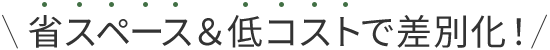 省スペース＆低コストで差別化！
